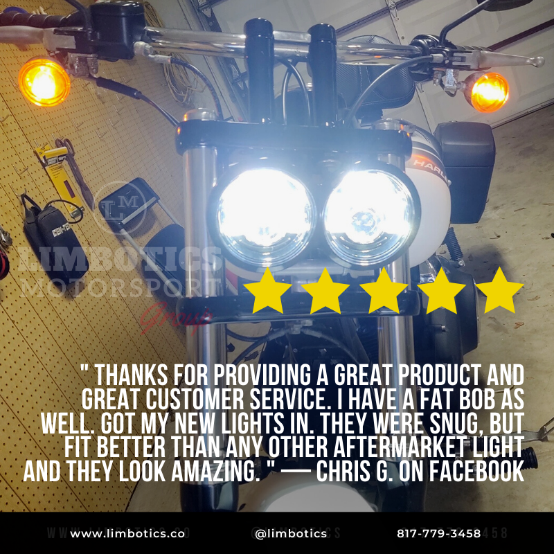 " THANKS FOR PROVIDING A GREAT PRODUCT AND GREAT CUSTOMER SERVICE. I HAVE A FAT BOB AS WELL. GOT MY NEW LIGHTS IN. THEY WERE SNUG, BUT FIT BETTER THAN ANY OTHER AFTERMARKET LIGHT AND THEY LOOK AMAZING. " — CHRIS G. ON FACEBOOK